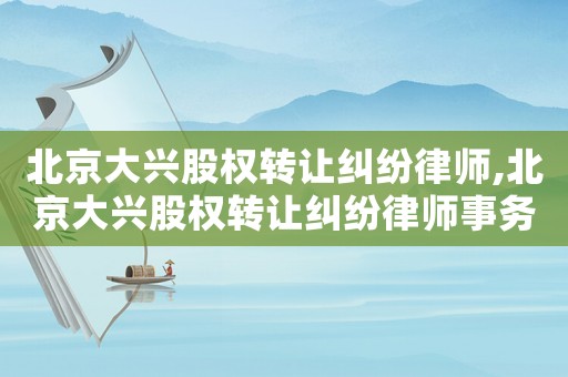 北京大興股權轉讓糾紛律師,北京大興股權轉讓糾紛律師事務所