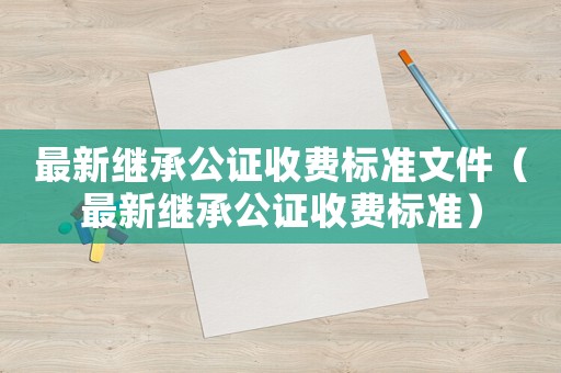 最新繼承公證收費標準文件（最新繼承公證收費標準）
