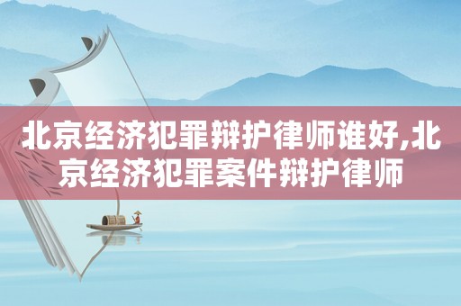 北京經濟犯罪辯護律師誰好,北京經濟犯罪案件辯護律師