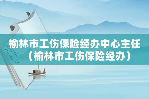 榆林市工傷保險經辦中心主任（榆林市工傷保險經辦）