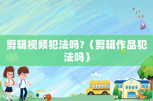 剪輯視頻犯法嗎?（剪輯作品犯法嗎）