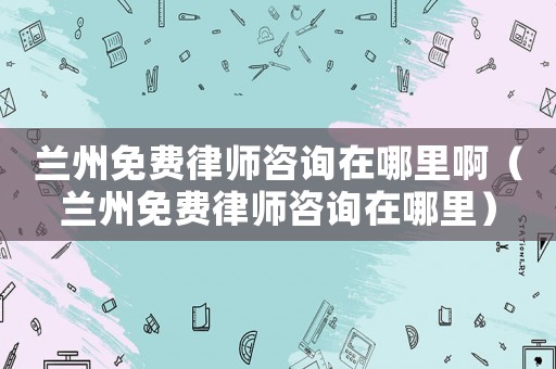 蘭州免費律師咨詢在哪里啊（蘭州免費律師咨詢在哪里）