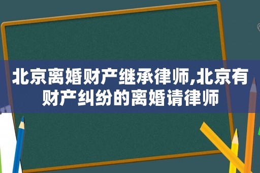 北京離婚財產繼承律師,北京有財產糾紛的離婚請律師