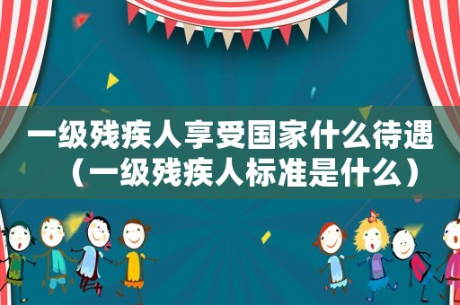 一級殘疾人享受國家什么待遇（一級殘疾人標準是什么）