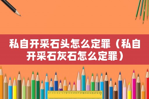 私自開采石頭怎么定罪（私自開采石灰石怎么定罪）