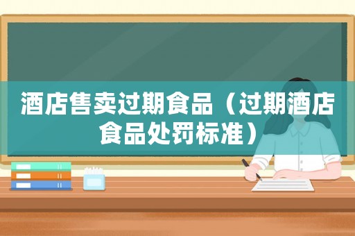 酒店售賣過期食品（過期酒店食品處罰標準）