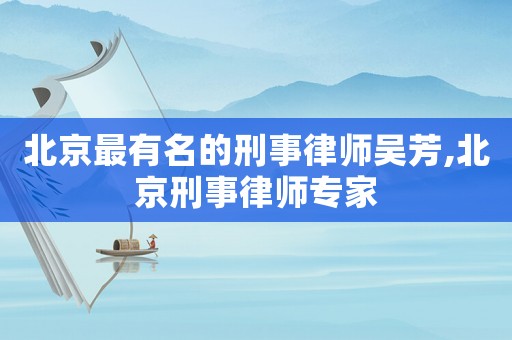 北京最有名的刑事律師吳芳,北京刑事律師專家