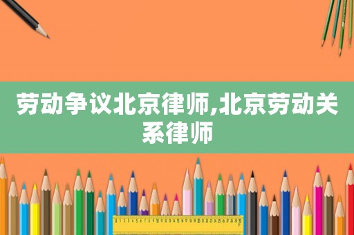 勞動(dòng)爭(zhēng)議北京律師,北京勞動(dòng)關(guān)系律師
