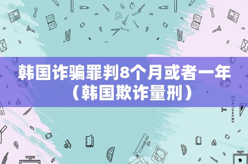 韓國詐騙罪判8個月或者一年（韓國欺詐量刑）
