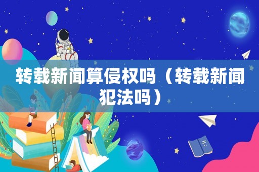 轉載新聞算侵權嗎（轉載新聞犯法嗎）