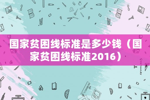 國家貧困線標準是多少錢（國家貧困線標準2016）