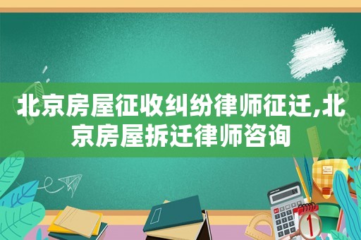 北京房屋征收糾紛律師征遷,北京房屋拆遷律師咨詢