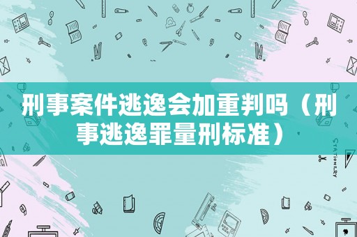 刑事案件逃逸會(huì)加重判嗎（刑事逃逸罪量刑標(biāo)準(zhǔn)）