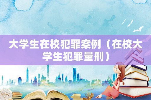 大學生在校犯罪案例（在校大學生犯罪量刑）