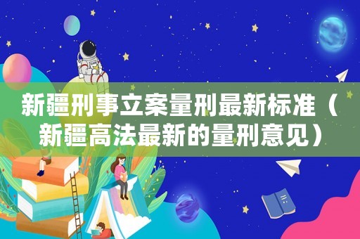 新疆刑事立案量刑最新標準（新疆高法最新的量刑意見）