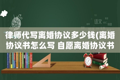 律師代寫離婚協議多少錢(離婚協議書怎么寫 自愿離婚協議書)