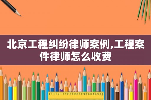 北京工程糾紛律師案例,工程案件律師怎么收費(fèi)