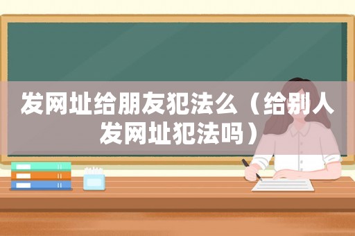 發(fā)網(wǎng)址給朋友犯法么（給別人發(fā)網(wǎng)址犯法嗎）