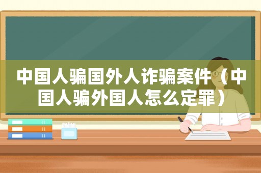 中國人騙國外人詐騙案件（中國人騙外國人怎么定罪）