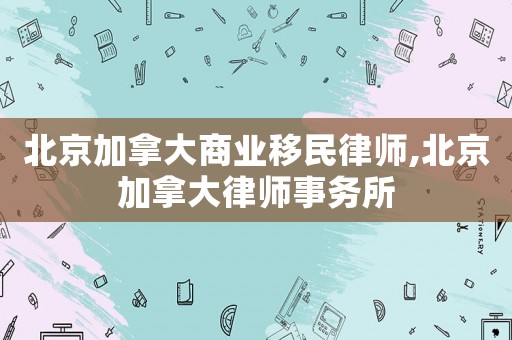 北京加拿大商業移民律師,北京加拿大律師事務所