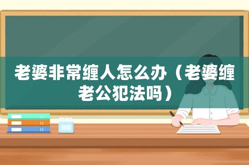 老婆非常纏人怎么辦（老婆纏老公犯法嗎）