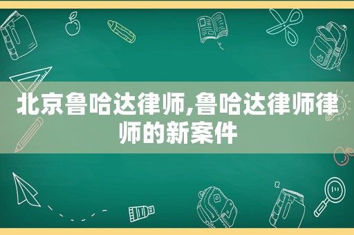 北京魯哈達律師,魯哈達律師律師的新案件