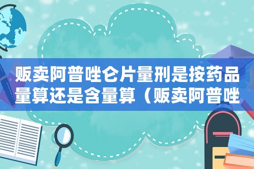 販賣阿普唑侖片量刑是按藥品量算還是含量算（販賣阿普唑侖片量刑）