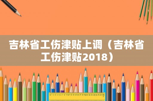 吉林省工傷津貼上調(diào)（吉林省工傷津貼2018）
