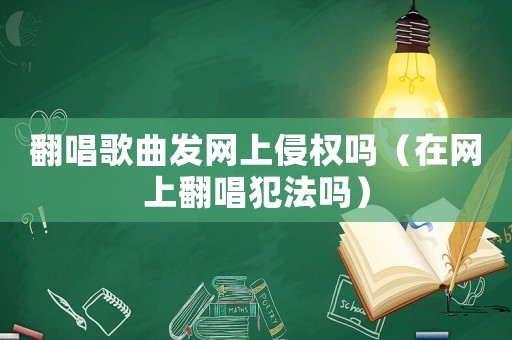 翻唱歌曲發網上侵權嗎（在網上翻唱犯法嗎）