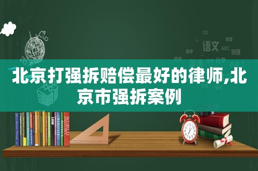 北京打強拆賠償最好的律師,北京市強拆案例