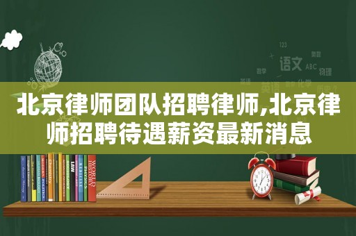 北京律師團隊招聘律師,北京律師招聘待遇薪資最新消息