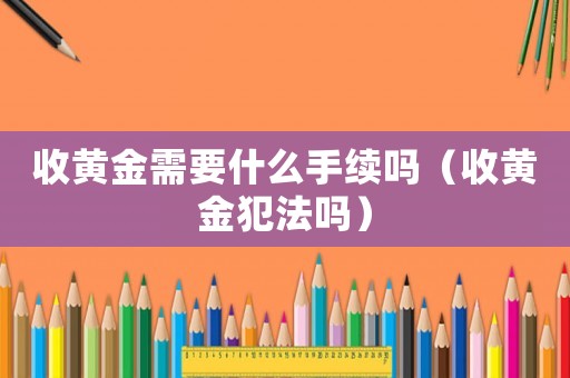 收黃金需要什么手續(xù)嗎（收黃金犯法嗎）