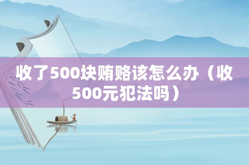 收了500塊賄賂該怎么辦（收500元犯法嗎）