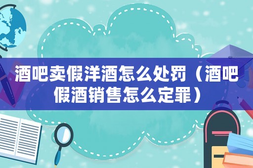 酒吧賣假洋酒怎么處罰（酒吧假酒銷售怎么定罪）