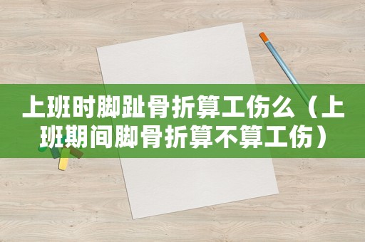 上班時腳趾骨折算工傷么（上班期間腳骨折算不算工傷）