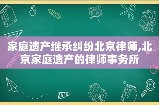 家庭遺產繼承糾紛北京律師,北京家庭遺產的律師事務所