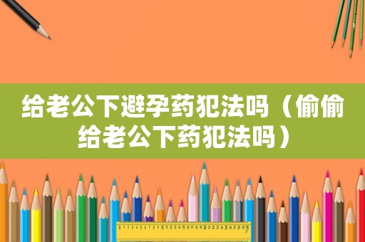 給老公下避孕藥犯法嗎（偷偷給老公下藥犯法嗎）