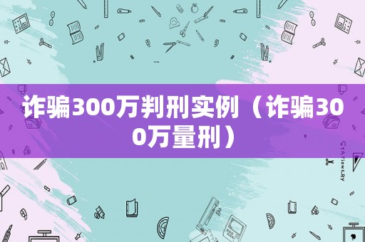 詐騙300萬判刑實例（詐騙300萬量刑）