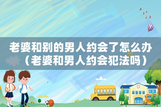 老婆和別的男人約會了怎么辦（老婆和男人約會犯法嗎）