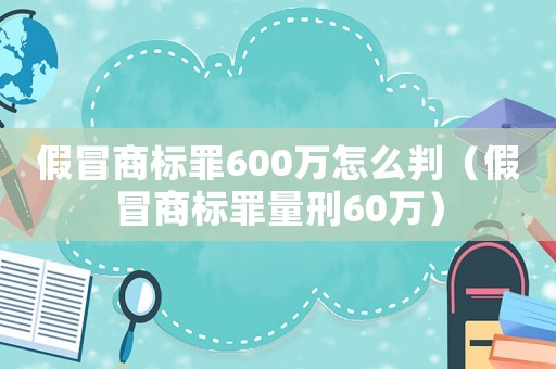 假冒商標罪600萬怎么判（假冒商標罪量刑60萬）