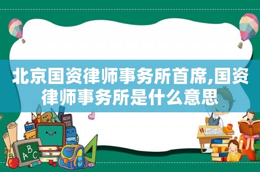 北京國資律師事務所首席,國資律師事務所是什么意思