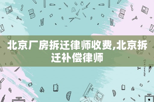 北京廠房拆遷律師收費,北京拆遷補償律師