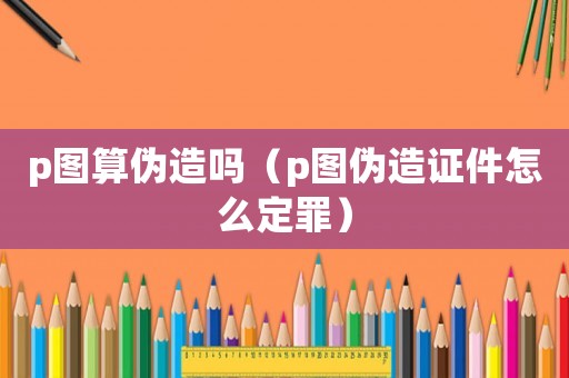p圖算偽造嗎（p圖偽造證件怎么定罪）