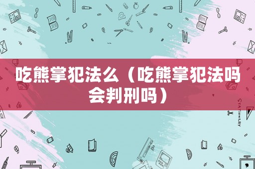 吃熊掌犯法么（吃熊掌犯法嗎會判刑嗎）