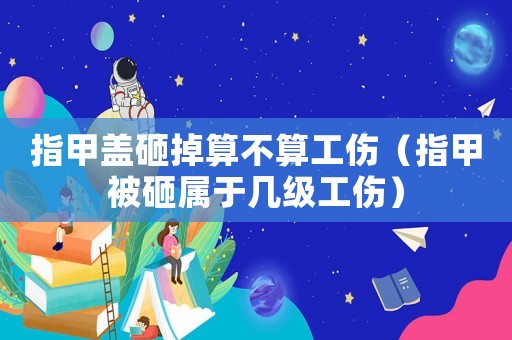 指甲蓋砸掉算不算工傷（指甲被砸屬于幾級工傷）