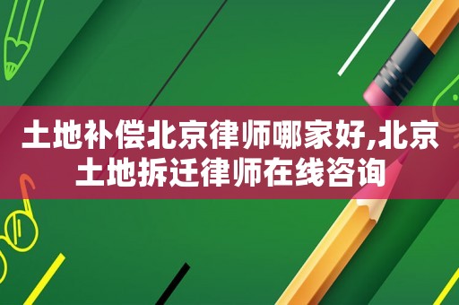 土地補償北京律師哪家好,北京土地拆遷律師在線咨詢