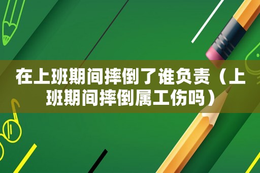 在上班期間摔倒了誰負責（上班期間摔倒屬工傷嗎）