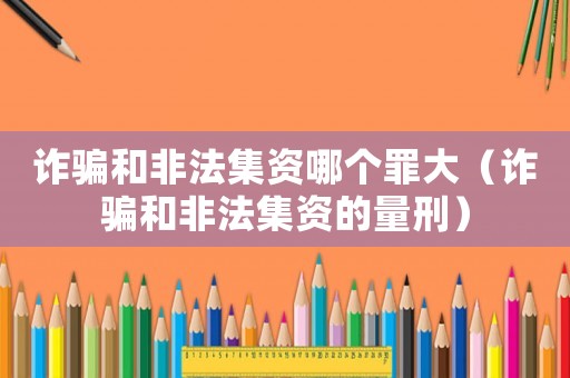 詐騙和非法集資哪個罪大（詐騙和非法集資的量刑）