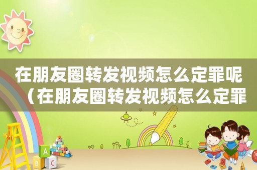 在朋友圈轉發視頻怎么定罪呢（在朋友圈轉發視頻怎么定罪）