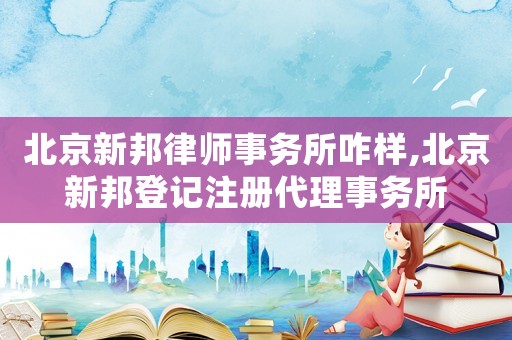 北京新邦律師事務所咋樣,北京新邦登記注冊代理事務所